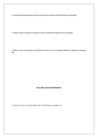 4. Distinguish between pass by value and pass by reference with the help of an example.
5. Define macro. How we can declare a macro statement? Explain with an example.
6. What is the use of fopen () and fclose () function? List and explain different modes for opening a
file.
BCA 1030- BASIC MATHEMATICS
1. (i) Let A = {1, 2, 3, 4, 5, 6} and B = {2, 4, 6, 8}. Find A – B and B – A.
 