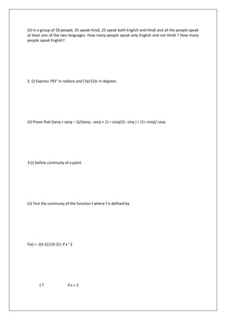 (ii) In a group of 50 people, 35 speak Hindi, 25 speak both English and Hindi and all the people speak
at least one of the two languages. How many people speak only English and not Hindi ? How many
people speak English?
2. (i) Express 792° in radians and (7p/12)c in degrees
(ii) Prove that (tanq + secq – 1)/(tanq - secq + 1) = cosq/(1- sinq ) = (1+ sinq)/ cosq
3 (i) Define continuity of a point
(ii) Test the continuity of the function f where f is defined by
F(x) = ((X-2)/|(X-2)| if x ¹ 2
( 7 if x = 2
 
