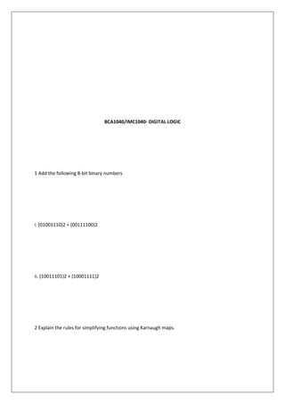 BCA1040/IMC1040- DIGITAL LOGIC
1 Add the following 8-bit binary numbers
i. (01001110)2 + (00111100)2
ii. (10011101)2 + (10001111)2
2 Explain the rules for simplifying functions using Karnaugh maps.
 