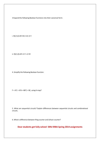 3 Expand the following Boolean functions into their canonical form:
i. f(X,Y,Z)=XY+YZ+ X Z+ X Y
ii. f(X,Y,Z)=XY+ X Y + X YZ
4 .Simplify the following Boolean function:
F = A’C + A’B + AB’C + BC, using K-map?
5. What are sequential circuits? Explain differences between sequential circuits and combinational
circuits.
6. What is difference between Ring counter and Johson counter?
Dear students get fully solved SMU MBA Spring 2014 assignments
 