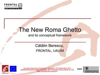 The New Roma Ghetto
         and its conceptual framework


                 Cătălin Berescu,
                  FRONTAL, UAUIM




   European Research Conference, Budapest, 17th September 2010
UNDERSTANDING HOMELESSNESS AND HOUSING EXCLUSION IN THE
                                                                 ENHR
                   NEW EUROPEAN CONTEXT
 