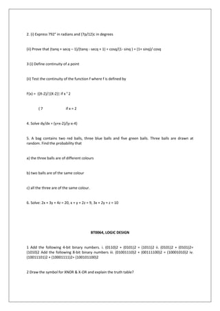 2. (i) Express 792° in radians and (7p/12)c in degrees
(ii) Prove that (tanq + secq – 1)/(tanq - secq + 1) = cosq/(1- sinq ) = (1+ sinq)/ cosq
3 (i) Define continuity of a point
(ii) Test the continuity of the function f where f is defined by
F(x) = ((X-2)/|(X-2)| if x ¹ 2
( 7 if x = 2
4. Solve dy/dx = (y+x-2)/(y-x-4)
5. A bag contains two red balls, three blue balls and five green balls. Three balls are drawn at
random. Find the probability that
a) the three balls are of different colours
b) two balls are of the same colour
c) all the three are of the same colour.
6. Solve: 2x + 3y + 4z = 20, x + y + 2z = 9, 3x + 2y + z = 10
BT0064, LOGIC DESIGN
1 Add the following 4-bit binary numbers. i. (0110)2 + (0101)2 = (1011)2 ii. (0101)2 + (0101)2=
(1010)2 Add the following 8-bit binary numbers iii. (01001110)2 + (00111100)2 = (10001010)2 iv.
(10011101)2 + (10001111)2= (100101100)2
2 Draw the symbol for XNOR & X-OR and explain the truth table?
 