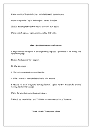 3 What are adders? Explain half adders and full adders with circuit diagrams.
4 What is ring counter? Explain it working with the help of diagram.
5 Explain the concept of resolution in digital and analog multi meters.
6 What are shift registers? Explain serial in serial out shift register.
BT0065, C Programming and Data Structures,
1 Why data types are required in any programming language? Explain in detail the primary data
types of C language.
2 Explain the structure of the C program.
3 i. What is recursion?
ii. Differentiate between recursion and iteration.
iii. Write a program to generate Fibonacci series using recursion.
4 What do you mean by dynamic memory allocation? Explain the three functions for dynamic
memory allocation in C language.
5 Write C program to implement stack using arrays.
6 What do you mean by binary tree? Explain the storage representations of binary tree.
BT0066, Database Management Systems
 