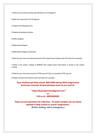 1 What do you mean by entity and attributes in E-R diagram?
Explain the importance of E-R diagram.
2 Explain the following terms:
3 What do you mean by indexed sequential file organization? Explain with the help of an example.
4 What is the system catalog in RDBMS? Also explain what information is stored in the system
catalog.
5 What do you mean by semantics of TRC queries? Give an example of TRC queries.
6 Explain vertical framentation with the help of an example.
Dear students get fully solved SMU MBA Spring 2014 assignments
Send your semester & Specialization name to our mail id :
“ help.mbaassignments@gmail.com ”
or
Call us at : 08263069601
These are just questions for reference . To check samples see our latest
uploads in blog archive or search assignments .
(Prefer mailing. Call in emergency )
 