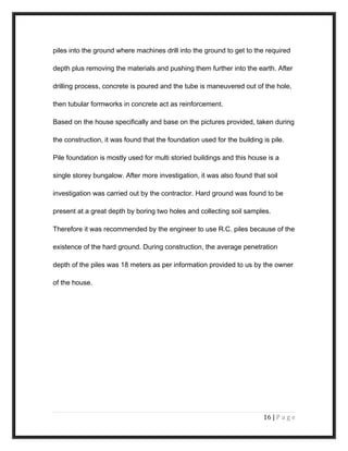 piles into the ground where machines drill into the ground to get to the required
depth plus removing the materials and pushing them further into the earth. After
drilling process, concrete is poured and the tube is maneuvered out of the hole,
then tubular formworks in concrete act as reinforcement.
Based on the house specifically and base on the pictures provided, taken during
the construction, it was found that the foundation used for the building is pile.
Pile foundation is mostly used for multi storied buildings and this house is a
single storey bungalow. After more investigation, it was also found that soil
investigation was carried out by the contractor. Hard ground was found to be
present at a great depth by boring two holes and collecting soil samples.
Therefore it was recommended by the engineer to use R.C. piles because of the
existence of the hard ground. During construction, the average penetration
depth of the piles was 18 meters as per information provided to us by the owner
of the house.
16 | P a g e
 