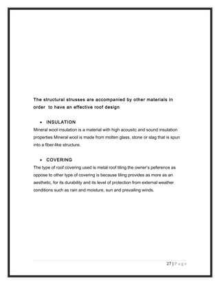 The structural strusses are accompanied by other materials in
order to have an effective roof design
• INSULATION
Mineral wool insulation is a material with high acousitc and sound insulation
properties Mineral wool is made from molten glass, stone or slag that is spun
into a fiber-like structure.
• COVERING
The type of roof covering used is metal roof tiling.the owner’s peference as
oppose to other type of covering is because tiling provides as more as an
aesthetic, for its durability and its level of protection from external weather
conditions such as rain and moisture, sun and prevailing winds.
27 | P a g e
 
