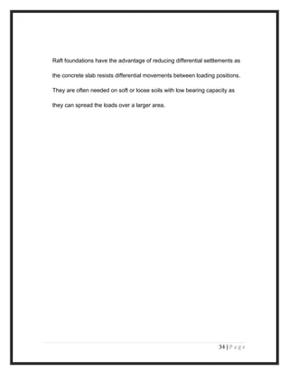 Raft foundations have the advantage of reducing differential settlements as
the concrete slab resists differential movements between loading positions.
They are often needed on soft or loose soils with low bearing capacity as
they can spread the loads over a larger area.
34 | P a g e
 