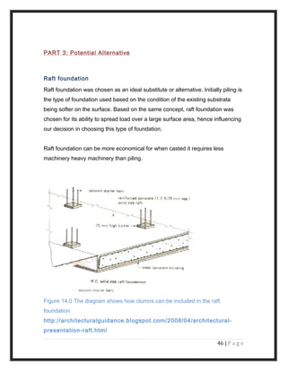 PART 3: Potential Alternative
Raft foundation
Raft foundation was chosen as an ideal substitute or alternative. Initially piling is
the type of foundation used based on the condition of the existing substrata
being softer on the surface. Based on the same concept, raft foundation was
chosen for its ability to spread load over a large surface area, hence influencing
our decision in choosing this type of foundation.
Raft foundation can be more economical for when casted it requires less
machinery heavy machinery than piling.
Figure 14.0 The diagram shows how clumns can be included in the raft
foundation
http://architecturalguidance.blogspot.com/2008/04/architectural-
presentation-raft.html
46 | P a g e
 