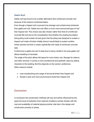 Gable Roof
Gable roof was found to be a better alternative than reinforced concrete roof
because of the reasons mentioned below.
Even though a hipped roof is proved to be stronger and contains less brickwork
than gable end roof. Gable end roof offers a much more economical type of roof
than hipped roof. This choice was also chosen rather than that of a reinforced
concrete flat roof due to the consideration that whether the existing foundation
being piling could sustain its load given that the piling was designed to sustain a
hipped roof made of timber initially hence it would likely to sustain another
timber pitched roof than a mastic asphalt flat roof made of reinforced concrete
slab.
Furthermore a gable end roof is ideal due to heavy rainfall in the area gable roof
allows shedding of rainwater.
The angle of the pitch allows loft space for more indoor use, Storage for cisterns
and other services. It carries a more architectural and aesthetic value by adding
character to the building. But this depends on the owners’ preference.
Other reasons include:
• Less woodworking and usage of structural timber than hipped roof.
• Simple in plan and more economical to build than hipped roof.
Conclusion
In conclusion the construction methods will vary and will be influenced by the
types the level of protection from external conditions namely climatic with the
cost and availability of material playing another vital role in the design and
construction process or phase.
49 | P a g e
 
