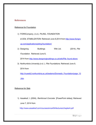 References
Reference for Foundation
1) FIORICompany. (n.d.). PILING, FOUNDATION
& SOIL STABILIZATION. Retrieved June 8,2014 from http://www.fiorigro
up.com/applications/piling-foundation/
2) Designing Buildings Wiki Ltd. (2014). Pile
Foundation. Retrieved June 8,
2014 from http://www.designingbuildings.co.uk/wiki/Pile_found ations
3) Northumbria University.(n.d. ). Pile Foundations. Retrieved June 9,
2014 from
http://nuweb2.northumbria.ac.uk/bedemo/Domestic_Foundation/page_13
.htm
Reference for Slab
1) Assakkaf, I. (2004), Reinforced Concrete [PowerPoint slides]. Retrieved
June 7, 2014 from
http://www.assakkaf.com/courses/ence454/lectures/chapter4.pdf
51 | P a g e
 
