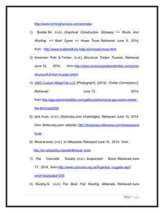 http://www.birminghamzoo.com/animals/
2) Builder Bil. (n.d.). Graphical Construction Glossary >> Roofs And
Roofing. >> Roof Types >> Howe Truss. Retrieved June 9, 2014,
from http://www.builderbill-diy-help.com/howe-truss.html.
3) American Pole & Timber. (n.d.). Structural Timber Trusses. Retrieved
June 10, 2014, from http://www.americanpoleandtimber.com/prod-
structural-timber-trusses.shtml.
4) G&G Custom Metal Fab LLC [Photograph]. (2012). Timber Connectors 2.
Retrieved June 10, 2014,
from http://ggcustommetalfab.com/gallery/welcome-to-gg-custom-metal-
fab-llc/imag0326/
5) jack truss. (n.d.). Dictionary.com Unabridged. Retrieved June 15, 2014,
from Dictionary.com website: http://dictionary.reference.com/browse/jack
truss
6) Mineral wool. (n.d.). In Wikipedia. Retrieved June 16, 2014, from
http://en.wikipedia.org/wiki/Mineral_wool.
7) The Concrete Society. (n.d.). Suspended floors. Retrieved June
17, 2014, from http://www.concrete.org.uk/fingertips_nuggets.asp?
cmd=display&id=245
8) Murphy,S. (n.d.). The Best Flat Roofing Materials. Retrieved June
53 | P a g e
 