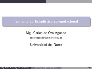 Semana 1: Estadı́stica computacional
Mg. Carlos de Oro Aguado
cdeoroaguado@uninorte.edu.co
Universidad del Norte
Mg. Carlos de Oro Aguado (UniNorte) cdeoroaguado@uninorte.edu.co 1 / 37
 