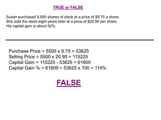 TRUE or FALSE
Susan purchased 5,500 shares of stock at a price of $9.75 a share.
She sold the stock eight years later at a price of $20.95 per share.
His capital gain is about 52%.

Purchase Price = 5500 x 9.75 = 53625
Selling Price = 5500 x 20.95 = 115225
Capital Gain = 115225 - 53625 = 61600
Capital Gain % = 61600 ÷ 53625 x 100 = 114%

FALSE

 