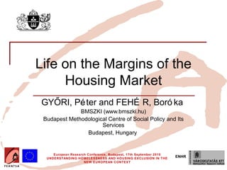 Insert your logo here




          Life on the Margins of the
               Housing Market
              GYŐRI, Pé ter and FEHÉ R, Boró ka
                            BMSZKI (www.bmszki.hu)
               Budapest Methodological Centre of Social Policy and Its
                                    Services
                              Budapest, Hungary


                    European Research Conference, Budapest, 17th September 2010
                 UNDERSTANDING HOMELESSNESS AND HOUSING EXCLUSION IN THE
                                                                                  ENHR
                                    NEW EUROPEAN CONTEXT
 
