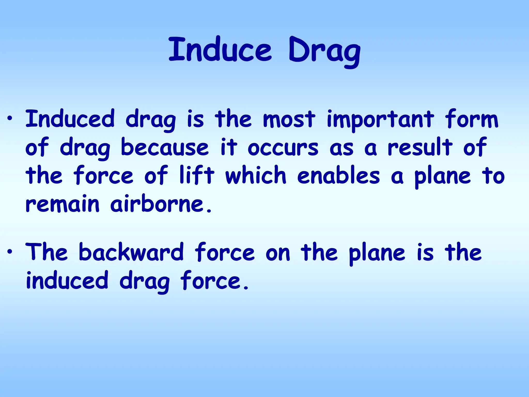 Induce Drag
• Induced drag is the most important form
of drag because it occurs as a result of
the force of lift which enables a plane to
remain airborne.
• The backward force on the plane is the
induced drag force.
 