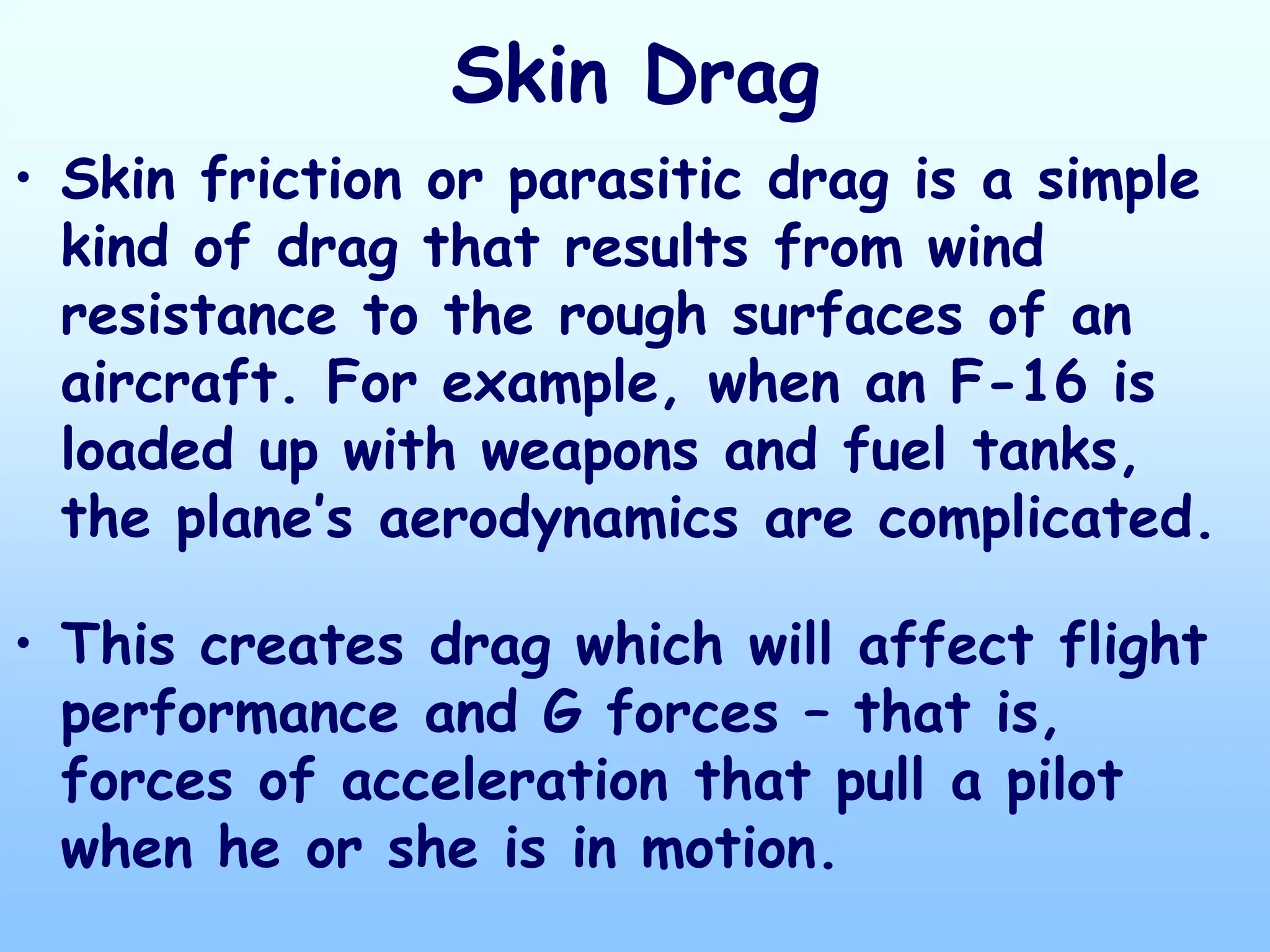 Skin Drag
• Skin friction or parasitic drag is a simple
kind of drag that results from wind
resistance to the rough surfaces of an
aircraft. For example, when an F-16 is
loaded up with weapons and fuel tanks,
the plane’s aerodynamics are complicated.
• This creates drag which will affect flight
performance and G forces – that is,
forces of acceleration that pull a pilot
when he or she is in motion.
 