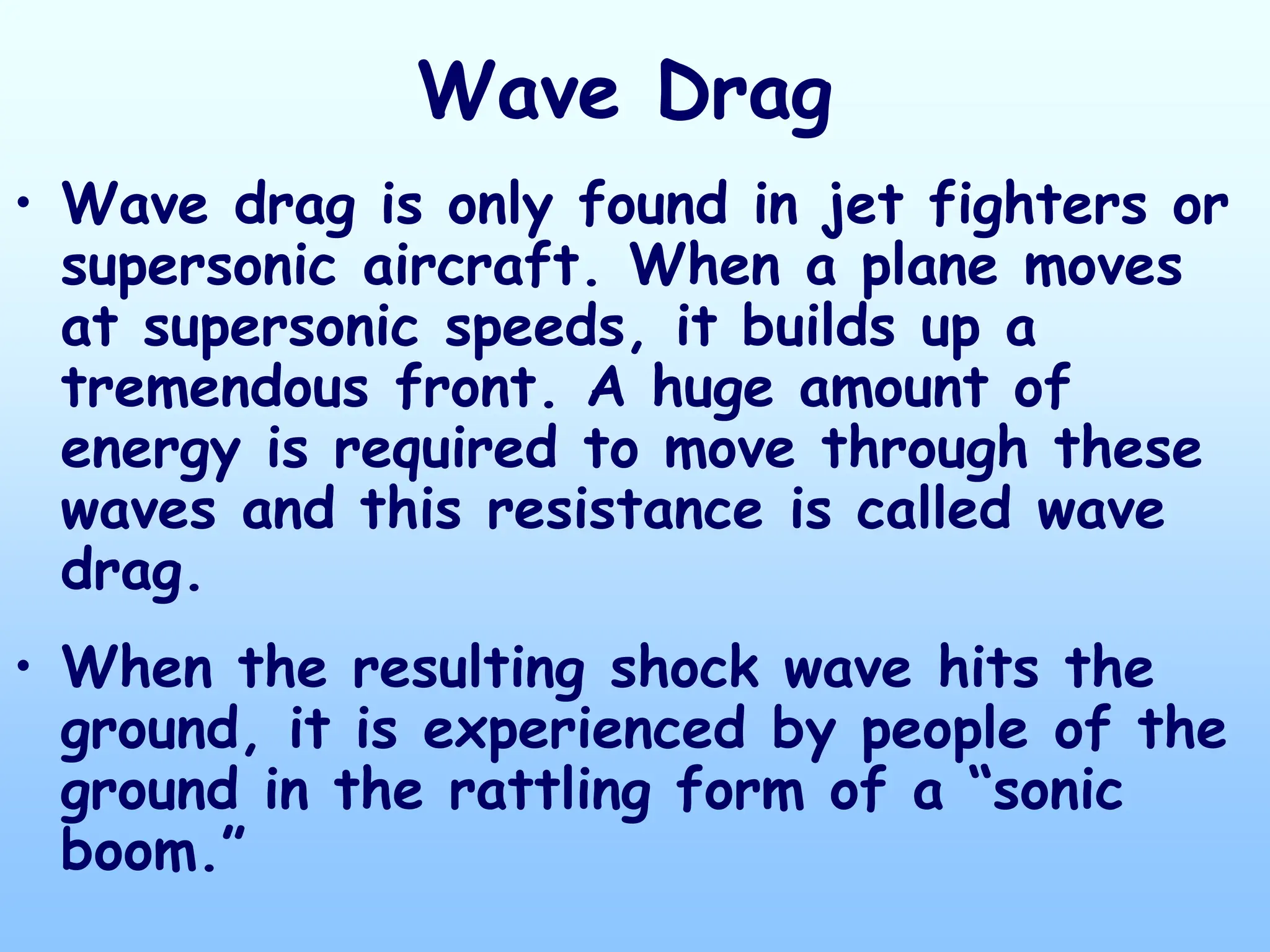 Wave Drag
• Wave drag is only found in jet fighters or
supersonic aircraft. When a plane moves
at supersonic speeds, it builds up a
tremendous front. A huge amount of
energy is required to move through these
waves and this resistance is called wave
drag.
• When the resulting shock wave hits the
ground, it is experienced by people of the
ground in the rattling form of a “sonic
boom.”
 