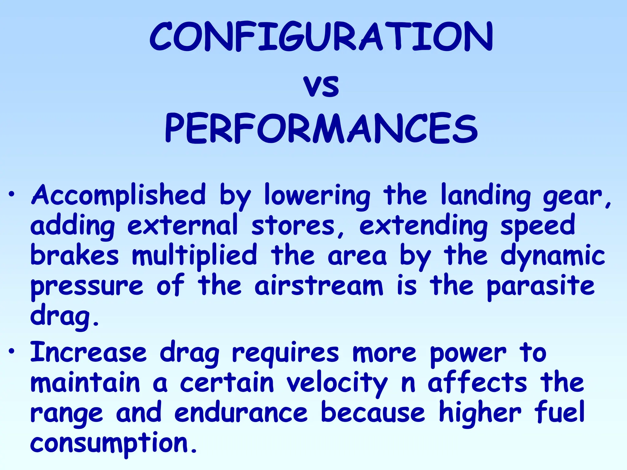 CONFIGURATION
vs
PERFORMANCES
• Accomplished by lowering the landing gear,
adding external stores, extending speed
brakes multiplied the area by the dynamic
pressure of the airstream is the parasite
drag.
• Increase drag requires more power to
maintain a certain velocity n affects the
range and endurance because higher fuel
consumption.
 