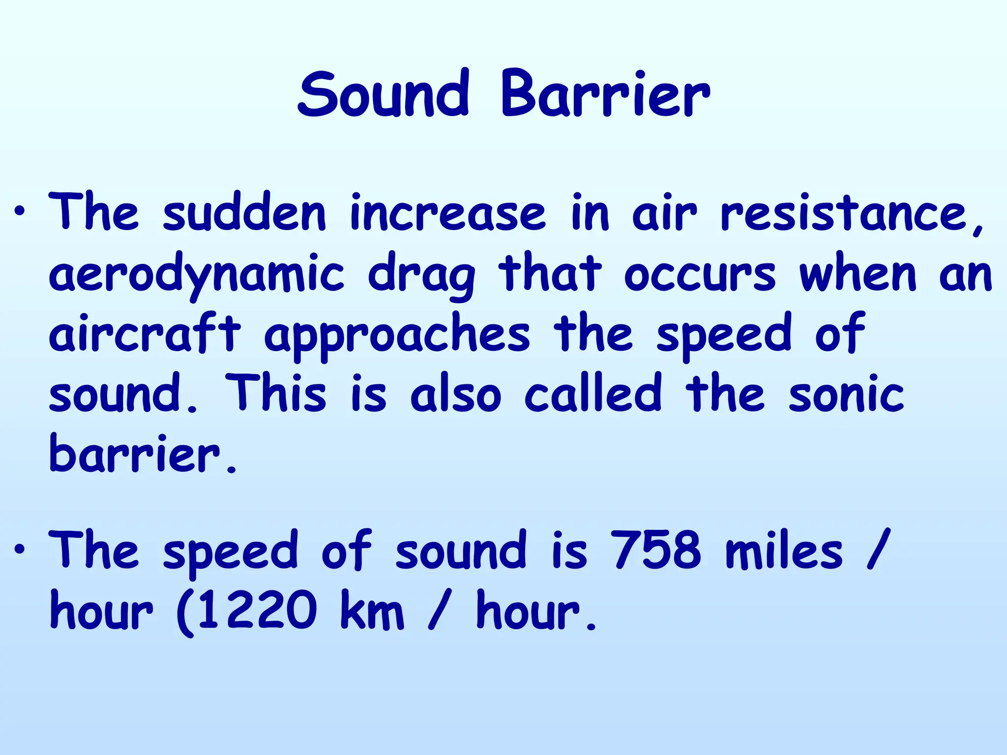 Sound Barrier
• The sudden increase in air resistance,
aerodynamic drag that occurs when an
aircraft approaches the speed of
sound. This is also called the sonic
barrier.
• The speed of sound is 758 miles /
hour (1220 km / hour.
 