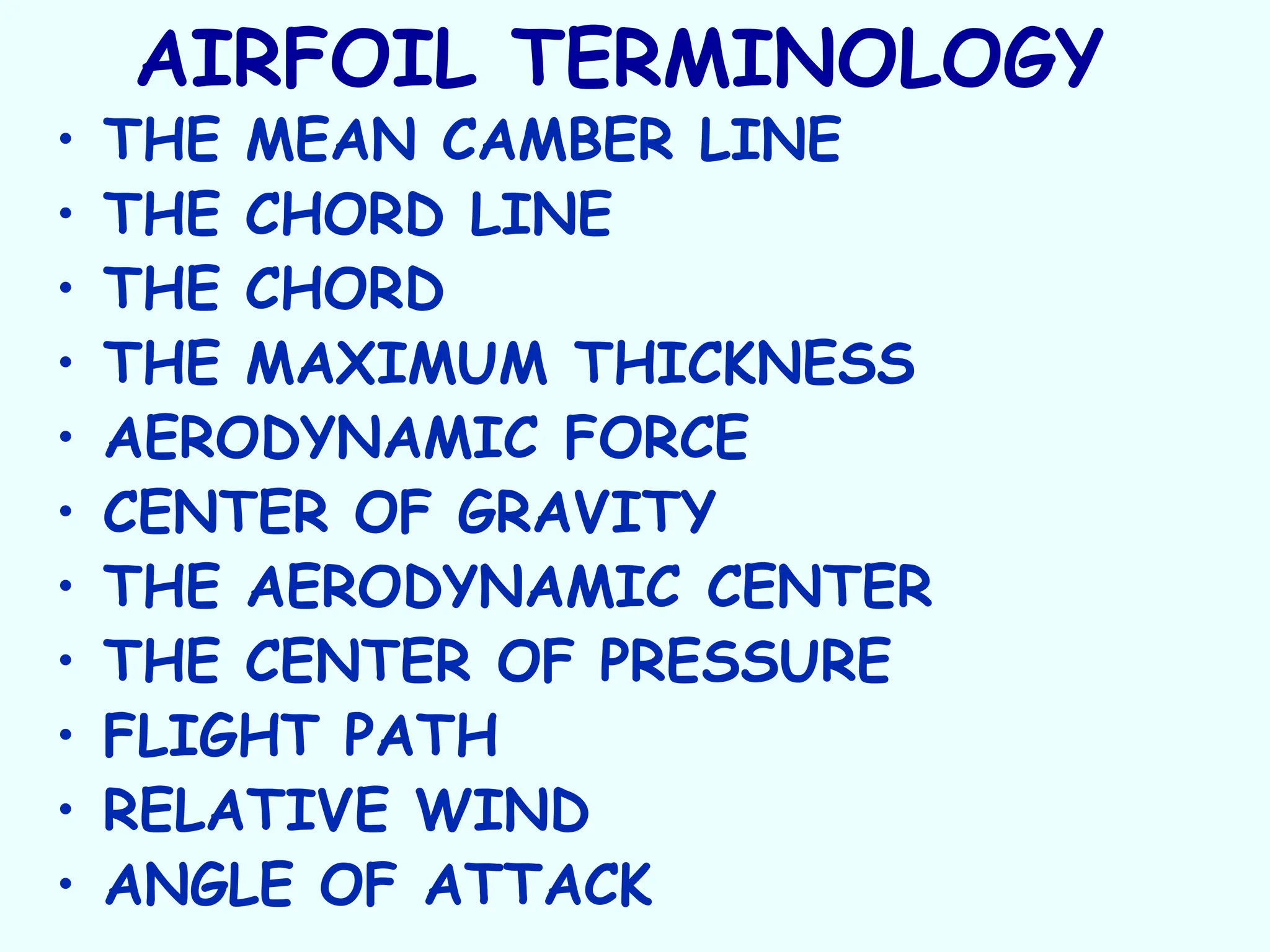 AIRFOIL TERMINOLOGY
• THE MEAN CAMBER LINE
• THE CHORD LINE
• THE CHORD
• THE MAXIMUM THICKNESS
• AERODYNAMIC FORCE
• CENTER OF GRAVITY
• THE AERODYNAMIC CENTER
• THE CENTER OF PRESSURE
• FLIGHT PATH
• RELATIVE WIND
• ANGLE OF ATTACK
 