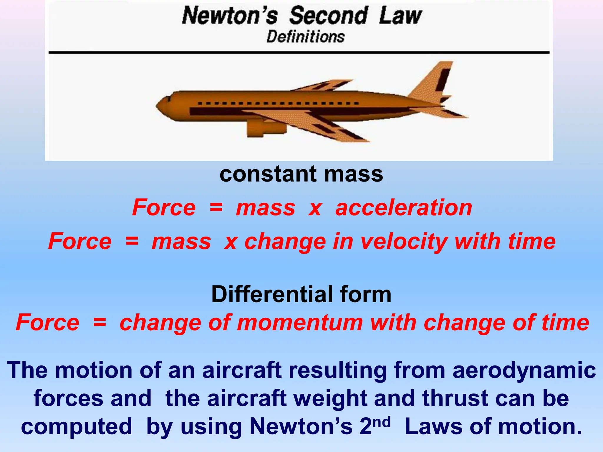 constant mass
Force = mass x acceleration
Force = mass x change in velocity with time
The motion of an aircraft resulting from aerodynamic
forces and the aircraft weight and thrust can be
computed by using Newton’s 2nd Laws of motion.
Differential form
Force = change of momentum with change of time
 