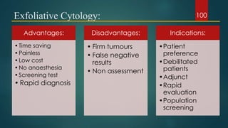 Exfoliative Cytology:
Advantages:
•Time saving
•Painless
•Low cost
•No anaesthesia
•Screening test
• Rapid diagnosis
Disadvantages:
• Firm tumours
• False negative
results
• Non assessment
Indications:
•Patient
preference
•Debilitated
patients
•Adjunct
•Rapid
evaluation
•Population
screening
100
 