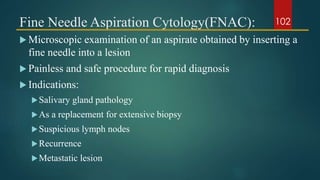 Fine Needle Aspiration Cytology(FNAC):
 Microscopic examination of an aspirate obtained by inserting a
fine needle into a lesion
 Painless and safe procedure for rapid diagnosis
 Indications:
Salivary gland pathology
As a replacement for extensive biopsy
Suspicious lymph nodes
Recurrence
Metastatic lesion
102
 