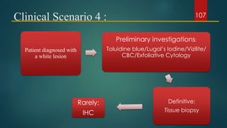 Clinical Scenario 4 :
Patient diagnosed with
a white lesion
Preliminary investigations:
Toluidine blue/Lugol’s Iodine/Vizilite/
CBC/Exfoliative Cytology
Definitive:
Tissue biopsy
Rarely:
IHC
107
 