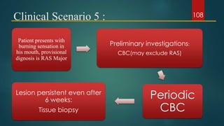 Clinical Scenario 5 :
Patient presents with
burning sensation in
his mouth, provisional
dignosis is RAS Major
Preliminary investigations:
CBC(may exclude RAS)
Periodic
CBC
Lesion persistent even after
6 weeks:
Tissue biopsy
108
 