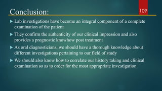 Conclusion:
 Lab investigations have become an integral component of a complete
examination of the patient
 They confirm the authenticity of our clinical impression and also
provides a prognostic knowhow post treatment
 As oral diagnosticians, we should have a thorough knowledge about
different investigations pertaining to our field of study
 We should also know how to correlate our history taking and clinical
examination so as to order for the most appropriate investigation
109
 