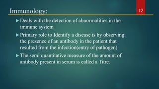 Immunology:
 Deals with the detection of abnormalities in the
immune system
 Primary role to Identify a disease is by observing
the presence of an antibody in the patient that
resulted from the infection(entry of pathogen)
 The semi quantitative measure of the amount of
antibody present in serum is called a Titre.
12
 