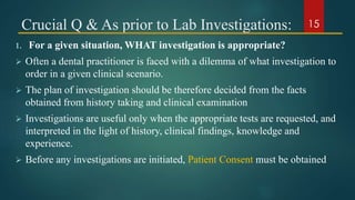 Crucial Q & As prior to Lab Investigations:
1. For a given situation, WHAT investigation is appropriate?
 Often a dental practitioner is faced with a dilemma of what investigation to
order in a given clinical scenario.
 The plan of investigation should be therefore decided from the facts
obtained from history taking and clinical examination
 Investigations are useful only when the appropriate tests are requested, and
interpreted in the light of history, clinical findings, knowledge and
experience.
 Before any investigations are initiated, Patient Consent must be obtained
15
 