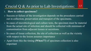 Crucial Q & As prior to Lab Investigations:
3. How to collect specimens?
 Success or failure of the investigation depends on the procedures carried
out in collection, preservation and transport of the specimens.
 In cases of microbiological and culture tests, the specimen must be material
from the actual site of infection and should be collected with minimum of
contamination from adjacent tissues or secretions.
 In cases of tissue collection, the site of collection as well as the vicinity
with respect to the lesion assumes importance
 Apart from this the timing (When??) of specimen collection is also
important
17
 