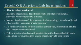 Crucial Q & As prior to Lab Investigations:
3. How to collect specimens?
 In general specimens collected from swabs are inferior in material
collection when compared to aspirates.
 In cases of collection of blood samples for haematology, it can be collected
either via skin , venous or arterial puncture
 If a clinician wishes to study its cellular components, its important that the
blood sample remain unclotted.
 If blood specimen has been refrigerated, it must be brought back to room
temperature for investigations as cold specimens yield false values.
18
 