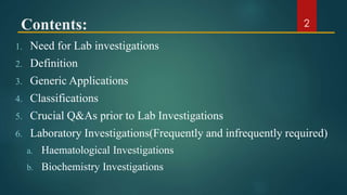 Contents:
1. Need for Lab investigations
2. Definition
3. Generic Applications
4. Classifications
5. Crucial Q&As prior to Lab Investigations
6. Laboratory Investigations(Frequently and infrequently required)
a. Haematological Investigations
b. Biochemistry Investigations
2
 