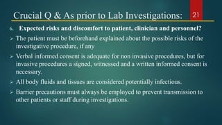Crucial Q & As prior to Lab Investigations:
6. Expected risks and discomfort to patient, clinician and personnel?
 The patient must be beforehand explained about the possible risks of the
investigative procedure, if any
 Verbal informed consent is adequate for non invasive procedures, but for
invasive procedures a signed, witnessed and a written informed consent is
necessary.
 All body fluids and tissues are considered potentially infectious.
 Barrier precautions must always be employed to prevent transmission to
other patients or staff during investigations.
21
 