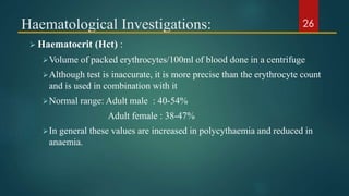 Haematological Investigations:
 Haematocrit (Hct) :
Volume of packed erythrocytes/100ml of blood done in a centrifuge
Although test is inaccurate, it is more precise than the erythrocyte count
and is used in combination with it
Normal range: Adult male : 40-54%
Adult female : 38-47%
In general these values are increased in polycythaemia and reduced in
anaemia.
26
 
