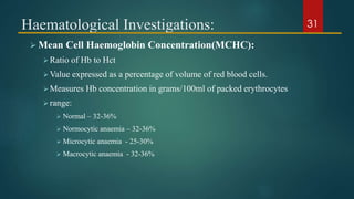 Haematological Investigations:
 Mean Cell Haemoglobin Concentration(MCHC):
Ratio of Hb to Hct
Value expressed as a percentage of volume of red blood cells.
Measures Hb concentration in grams/100ml of packed erythrocytes
range:
 Normal – 32-36%
 Normocytic anaemia – 32-36%
 Microcytic anaemia - 25-30%
 Macrocytic anaemia - 32-36%
31
 