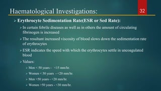 Haematological Investigations:
 Erythrocyte Sedimentation Rate(ESR or Sed Rate):
In certain febrile diseases as well as in others the amount of circulating
fibrinogen is increased
The resultant increased viscosity of blood slows down the sedimentation rate
of erythrocytes
ESR indicates the speed with which the erythrocytes settle in uncoagulated
blood
Values:
 Men < 50 years - <15 mm/hr.
 Women < 50 years - <20 mm/hr.
 Men >50 years - <20 mm/hr.
 Women >50 years - <30 mm/hr.
32
 