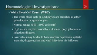 Haematological Investigations:
 White Blood Cell Count: (WBC)
The white blood cells or Leukocytes are classified as either
granulocytes or agranulocytes
Normal range: 4500-11000 cells/mm3
High values may be caused by leukaemia, polycythaemia or
infectious diseases
Low values may be due to bone marrow depression, aplastic
anaemia, drug reactions and viral infections viz influenza
34
 