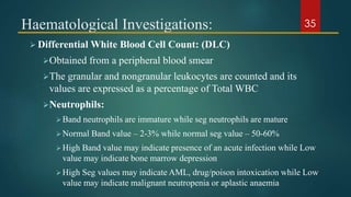Haematological Investigations:
 Differential White Blood Cell Count: (DLC)
Obtained from a peripheral blood smear
The granular and nongranular leukocytes are counted and its
values are expressed as a percentage of Total WBC
Neutrophils:
Band neutrophils are immature while seg neutrophils are mature
Normal Band value – 2-3% while normal seg value – 50-60%
High Band value may indicate presence of an acute infection while Low
value may indicate bone marrow depression
High Seg values may indicate AML, drug/poison intoxication while Low
value may indicate malignant neutropenia or aplastic anaemia
35
 