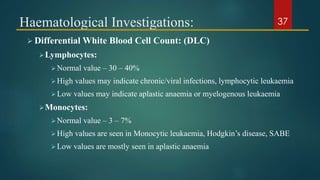 Haematological Investigations:
 Differential White Blood Cell Count: (DLC)
Lymphocytes:
Normal value – 30 – 40%
High values may indicate chronic/viral infections, lymphocytic leukaemia
Low values may indicate aplastic anaemia or myelogenous leukaemia
Monocytes:
Normal value – 3 – 7%
High values are seen in Monocytic leukaemia, Hodgkin’s disease, SABE
Low values are mostly seen in aplastic anaemia
37
 