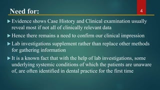 Need for:
 Evidence shows Case History and Clinical examination usually
reveal most if not all of clinically relevant data
 Hence there remains a need to confirm our clinical impression
 Lab investigations supplement rather than replace other methods
for gathering information
 It is a known fact that with the help of lab investigations, some
underlying systemic conditions of which the patients are unaware
of, are often identified in dental practice for the first time
4
 