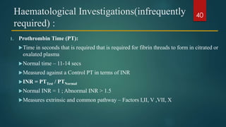Haematological Investigations(infrequently
required) :
1. Prothrombin Time (PT):
Time in seconds that is required that is required for fibrin threads to form in citrated or
oxalated plasma
Normal time – 11-14 secs
Measured against a Control PT in terms of INR
INR = PTTest / PTNormal
Normal INR = 1 ; Abnormal INR > 1.5
Measures extrinsic and common pathway – Factors I,II, V ,VII, X
40
 