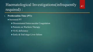 Haematological Investigations(infrequently
required) :
1. Prothrombin Time (PT):
Increased PT
Disseminated Intravascular Coagulation
Patients on Warfarin Therapy
Vit K deficiency
Early & End stage Liver failure
41
 