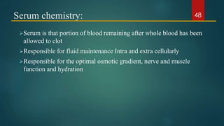 Serum chemistry:
Serum is that portion of blood remaining after whole blood has been
allowed to clot
Responsible for fluid maintenance Intra and extra cellularly
Responsible for the optimal osmotic gradient, nerve and muscle
function and hydration
48
 