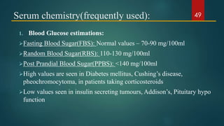 Serum chemistry(frequently used):
1. Blood Glucose estimations:
Fasting Blood Sugar(FBS): Normal values – 70-90 mg/100ml
Random Blood Sugar(RBS): 110-130 mg/100ml
Post Prandial Blood Sugar(PPBS): <140 mg/100ml
High values are seen in Diabetes mellitus, Cushing’s disease,
pheochromocytoma, in patients taking corticosteroids
Low values seen in insulin secreting tumours, Addison’s, Pituitary hypo
function
49
 