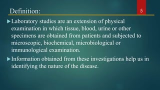 Definition:
Laboratory studies are an extension of physical
examination in which tissue, blood, urine or other
specimens are obtained from patients and subjected to
microscopic, biochemical, microbiological or
immunological examination.
Information obtained from these investigations help us in
identifying the nature of the disease.
5
 