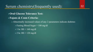 Serum chemistry(frequently used):
Oral Glucose Tolerance Test:
Fajans & Conn Criteria:
Abnormally increased values of any 2 parameters indicate diabetes
Fasting Blood Sugar > 100 mg/dl
1 hr. BS > 160 mg/dl
2 hr. BS > 120 mg/dl
52
 