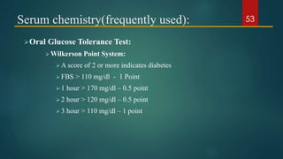 Serum chemistry(frequently used):
Oral Glucose Tolerance Test:
Wilkerson Point System:
A score of 2 or more indicates diabetes
FBS > 110 mg/dl - 1 Point
1 hour > 170 mg/dl – 0.5 point
2 hour > 120 mg/dl – 0.5 point
3 hour > 110 mg/dl – 1 point
53
 